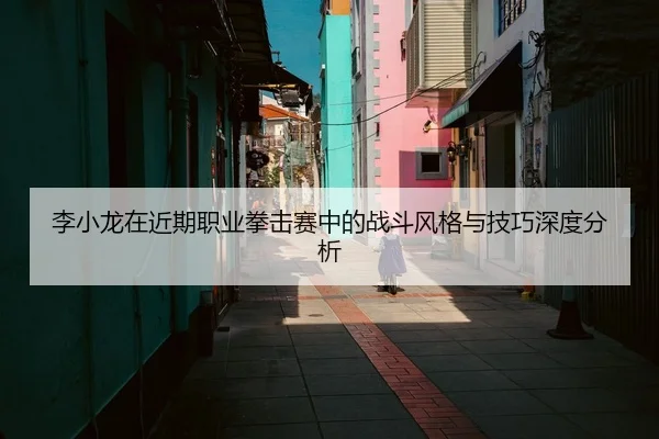 李小龙在近期职业拳击赛中的战斗风格与技巧深度分析