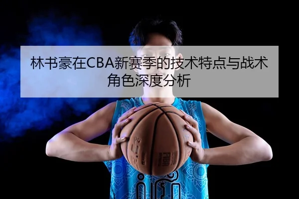 林书豪在CBA新赛季的技术特点与战术角色深度分析