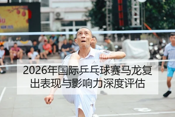 2026年国际乒乓球赛马龙复出表现与影响力深度评估