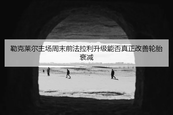 勒克莱尔主场周末前法拉利升级能否真正改善轮胎衰减