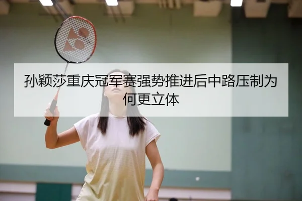 孙颖莎重庆冠军赛强势推进后中路压制为何更立体