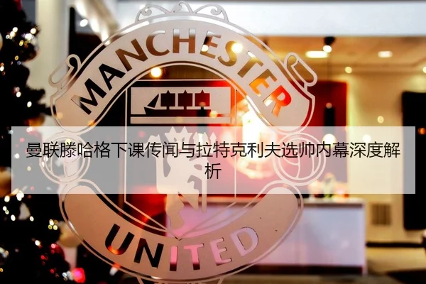 曼联滕哈格下课传闻与拉特克利夫选帅内幕深度解析