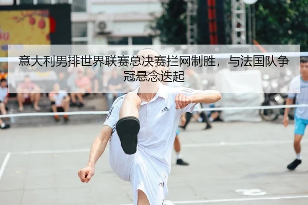意大利男排世界联赛总决赛拦网制胜，与法国队争冠悬念迭起