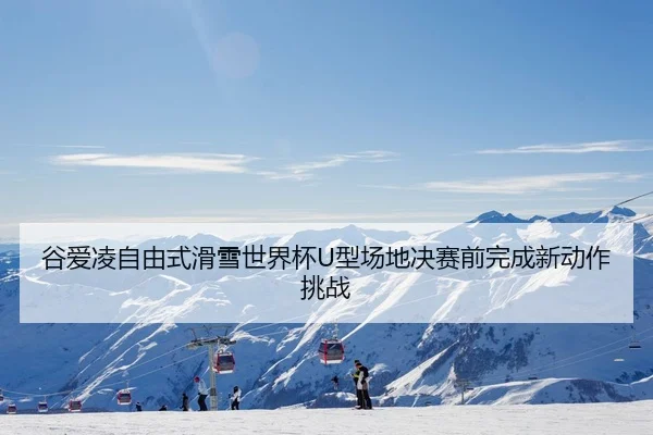 谷爱凌自由式滑雪世界杯U型场地决赛前完成新动作挑战