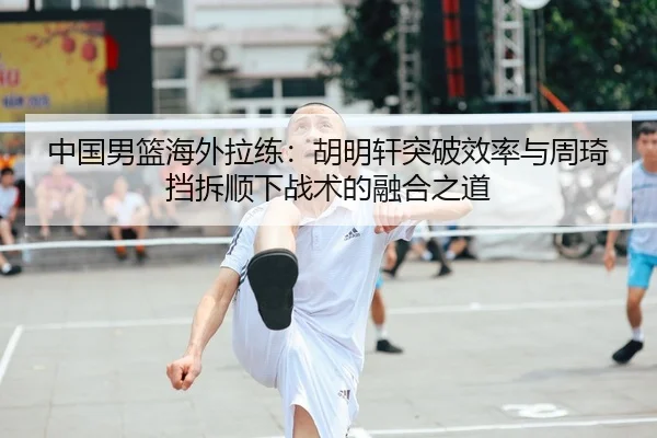中国男篮海外拉练：胡明轩突破效率与周琦挡拆顺下战术的融合之道